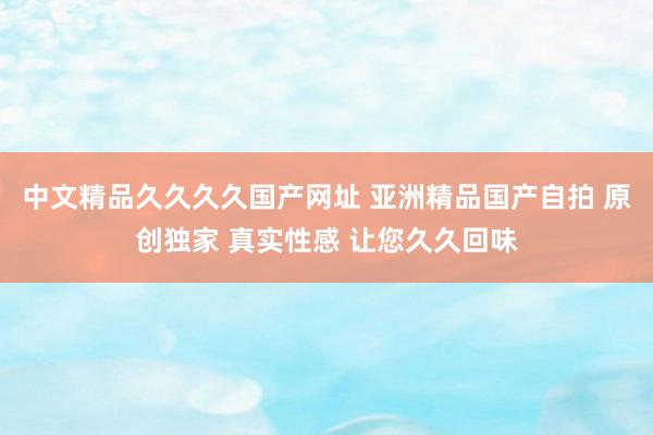 中文精品久久久久国产网址 亚洲精品国产自拍 原创独家 真实性感 让您久久回味