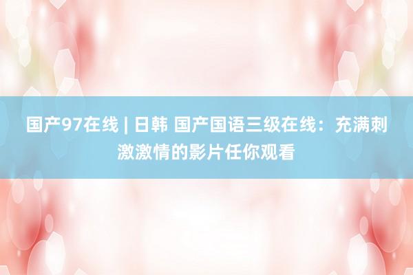 国产97在线 | 日韩 国产国语三级在线：充满刺激激情的影片任你观看