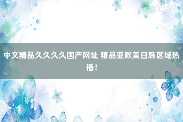 中文精品久久久久国产网址 精品亚欧美日韩区域热播！