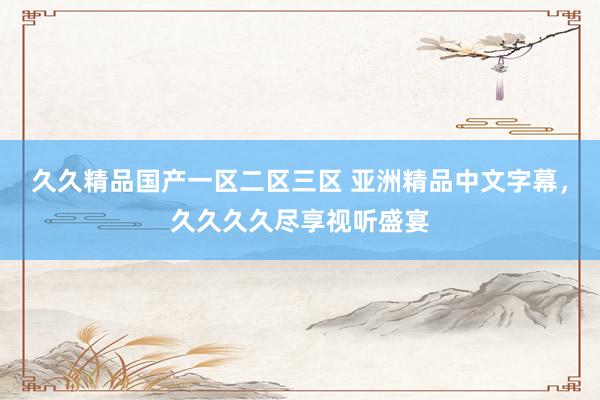 久久精品国产一区二区三区 亚洲精品中文字幕，久久久久尽享视听盛宴