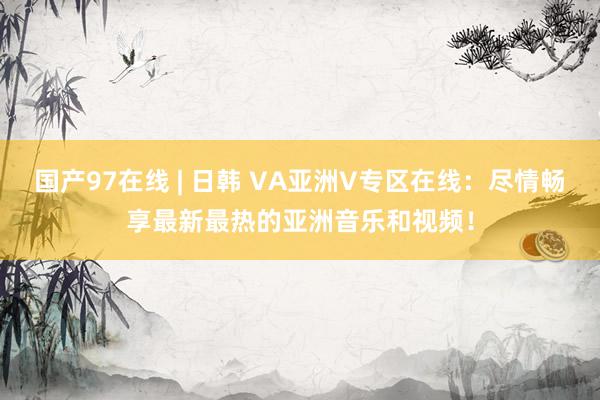 国产97在线 | 日韩 VA亚洲V专区在线：尽情畅享最新最热的亚洲音乐和视频！