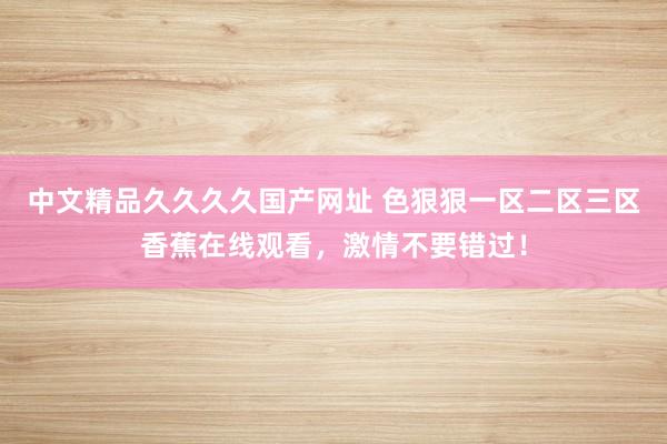 中文精品久久久久国产网址 色狠狠一区二区三区香蕉在线观看，激情不要错过！