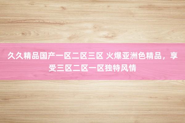 久久精品国产一区二区三区 火爆亚洲色精品，享受三区二区一区独特风情