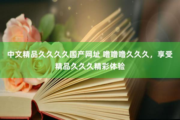 中文精品久久久久国产网址 噜噜噜久久久，享受精品久久久精彩体验
