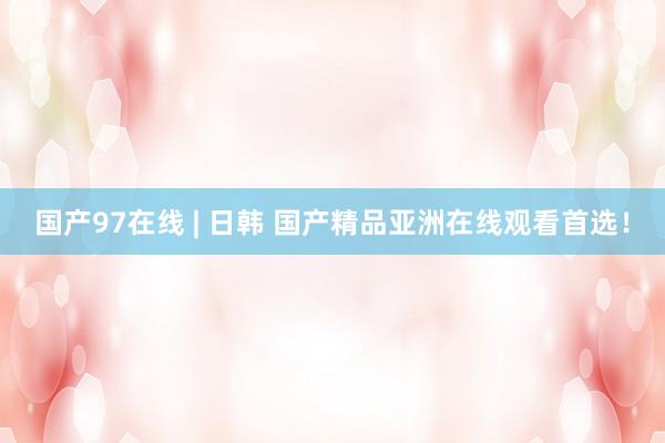 国产97在线 | 日韩 国产精品亚洲在线观看首选！