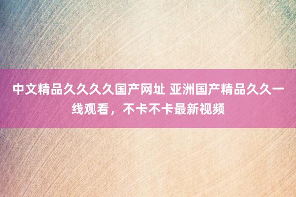 中文精品久久久久国产网址 亚洲国产精品久久一线观看，不卡不卡最新视频