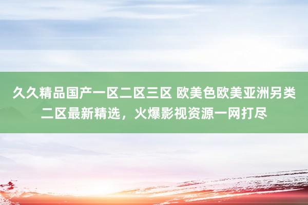 久久精品国产一区二区三区 欧美色欧美亚洲另类二区最新精选，火爆影视资源一网打尽