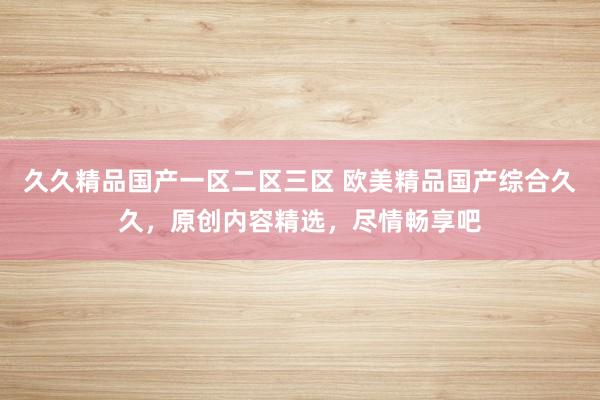 久久精品国产一区二区三区 欧美精品国产综合久久，原创内容精选，尽情畅享吧