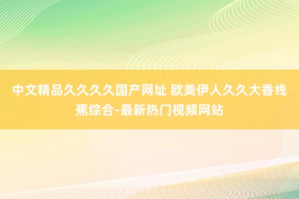中文精品久久久久国产网址 欧美伊人久久大香线蕉综合-最新热门视频网站