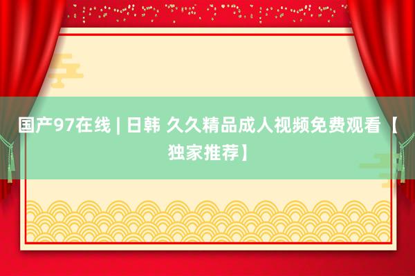 国产97在线 | 日韩 久久精品成人视频免费观看【独家推荐】