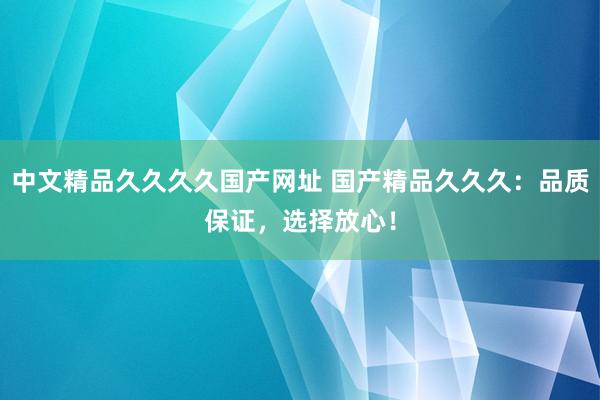 中文精品久久久久国产网址 国产精品久久久：品质保证，选择放心！