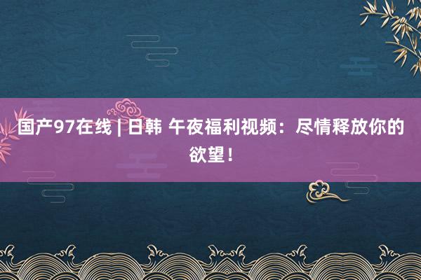 国产97在线 | 日韩 午夜福利视频：尽情释放你的欲望！