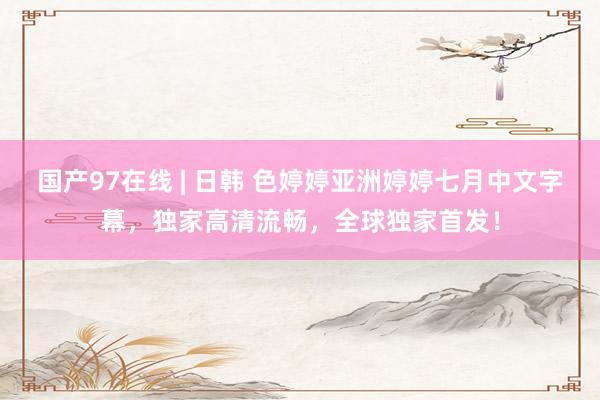 国产97在线 | 日韩 色婷婷亚洲婷婷七月中文字幕，独家高清流畅，全球独家首发！