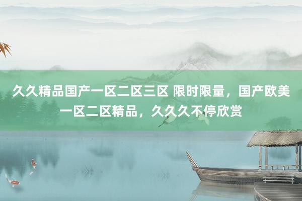 久久精品国产一区二区三区 限时限量，国产欧美一区二区精品，久久久不停欣赏
