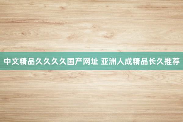 中文精品久久久久国产网址 亚洲人成精品长久推荐
