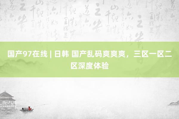 国产97在线 | 日韩 国产乱码爽爽爽，三区一区二区深度体验