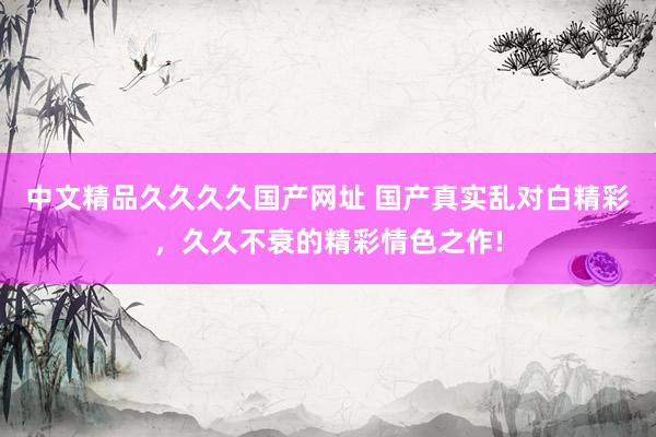 中文精品久久久久国产网址 国产真实乱对白精彩，久久不衰的精彩情色之作!