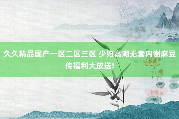 久久精品国产一区二区三区 少妇高潮无套内谢麻豆传福利大放送!