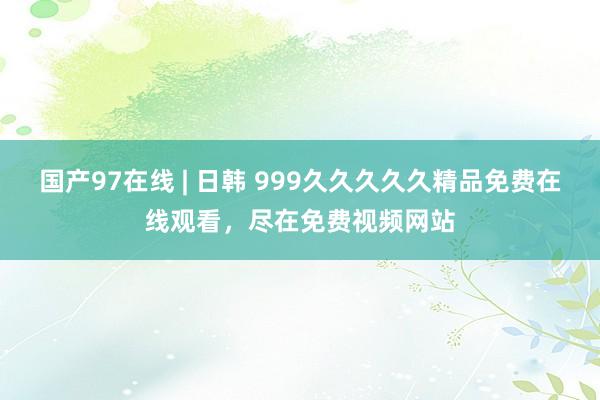 国产97在线 | 日韩 999久久久久久精品免费在线观看，尽在免费视频网站