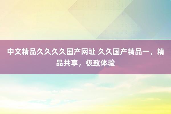 中文精品久久久久国产网址 久久国产精品一，精品共享，极致体验