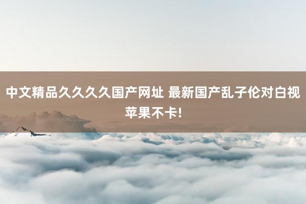 中文精品久久久久国产网址 最新国产乱子伦对白视苹果不卡!