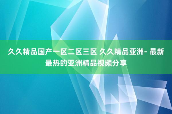 久久精品国产一区二区三区 久久精品亚洲- 最新最热的亚洲精品视频分享