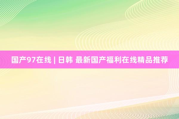 国产97在线 | 日韩 最新国产福利在线精品推荐