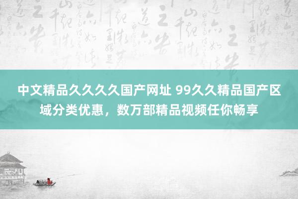 中文精品久久久久国产网址 99久久精品国产区域分类优惠，数万部精品视频任你畅享