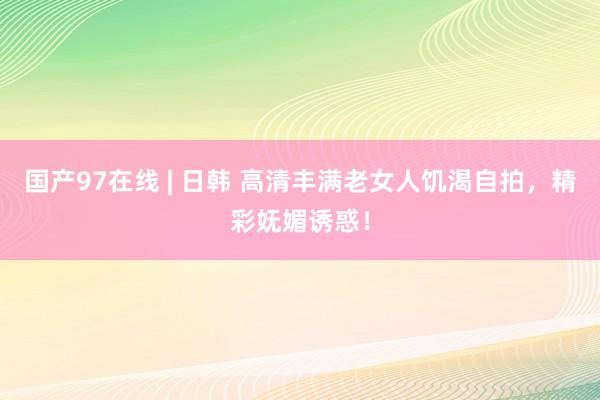 国产97在线 | 日韩 高清丰满老女人饥渴自拍，精彩妩媚诱惑！