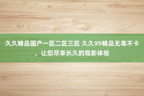 久久精品国产一区二区三区 久久99精品无毒不卡，让您尽享长久的观影体验