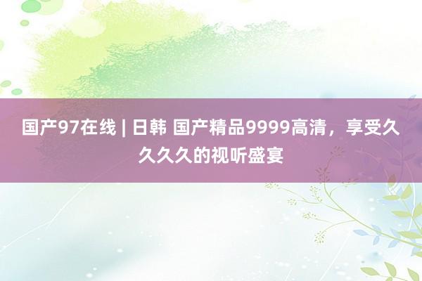国产97在线 | 日韩 国产精品9999高清，享受久久久久的视听盛宴