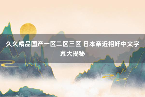 久久精品国产一区二区三区 日本亲近相奷中文字幕大揭秘