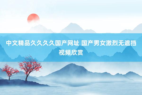 中文精品久久久久国产网址 国产男女激烈无遮挡视频欣赏