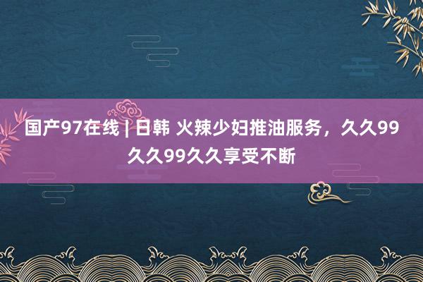 国产97在线 | 日韩 火辣少妇推油服务，久久99久久99久久享受不断