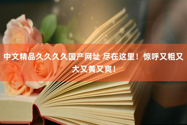 中文精品久久久久国产网址 尽在这里！惊呼又粗又大又黄又爽！