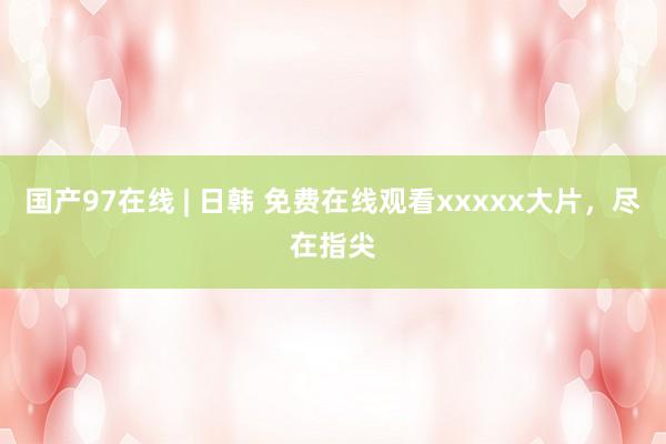 国产97在线 | 日韩 免费在线观看xxxxx大片，尽在指尖