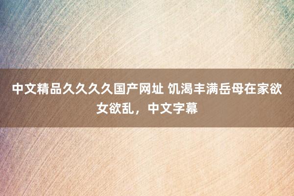 中文精品久久久久国产网址 饥渴丰满岳母在家欲女欲乱，中文字幕