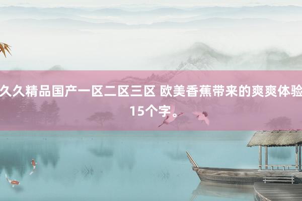 久久精品国产一区二区三区 欧美香蕉带来的爽爽体验 15个字。