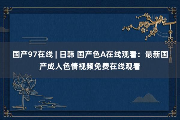 国产97在线 | 日韩 国产色A在线观看：最新国产成人色情视频免费在线观看