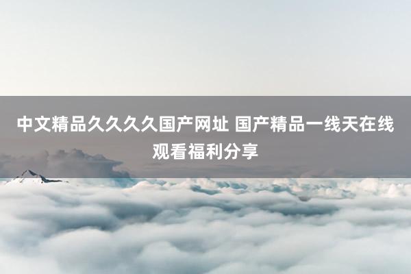 中文精品久久久久国产网址 国产精品一线天在线观看福利分享