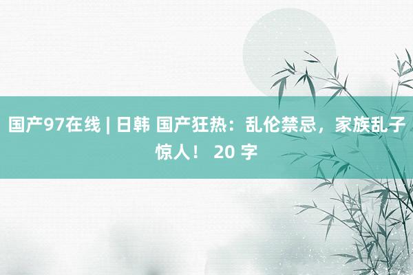 国产97在线 | 日韩 国产狂热：乱伦禁忌，家族乱子惊人！ 20 字