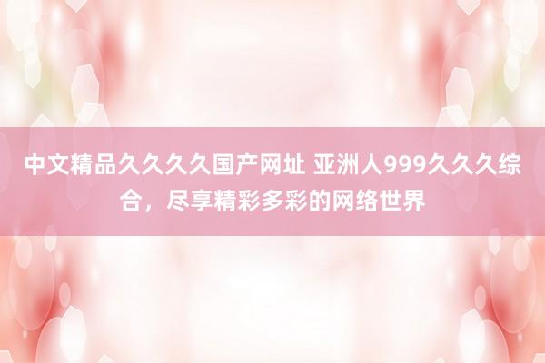 中文精品久久久久国产网址 亚洲人999久久久综合，尽享精彩多彩的网络世界
