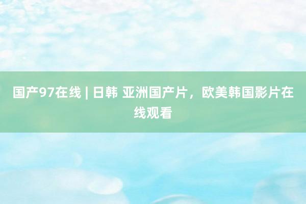 国产97在线 | 日韩 亚洲国产片，欧美韩国影片在线观看