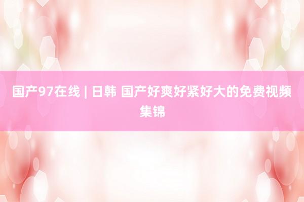 国产97在线 | 日韩 国产好爽好紧好大的免费视频集锦