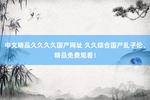 中文精品久久久久国产网址 久久综合国产乱子伦，精品免费观看！