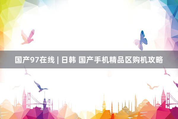 国产97在线 | 日韩 国产手机精品区购机攻略
