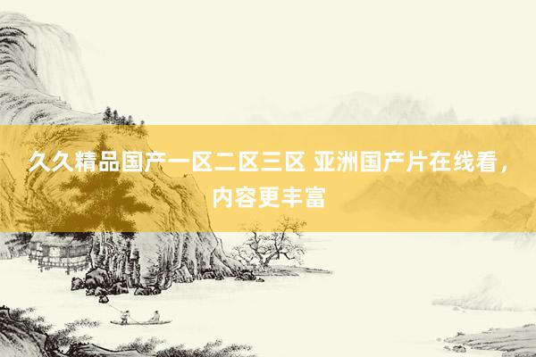 久久精品国产一区二区三区 亚洲国产片在线看，内容更丰富