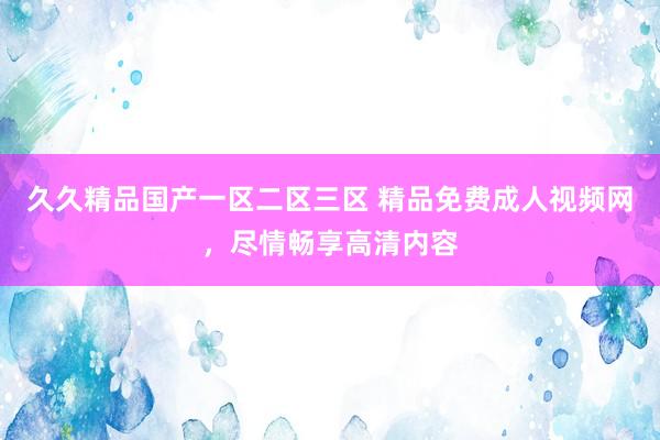 久久精品国产一区二区三区 精品免费成人视频网，尽情畅享高清内容