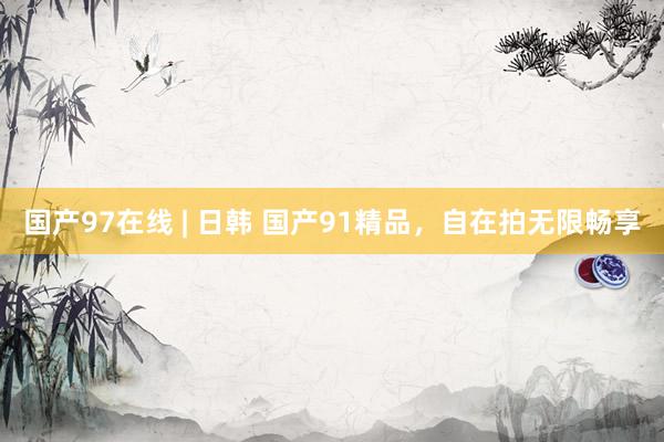 国产97在线 | 日韩 国产91精品，自在拍无限畅享