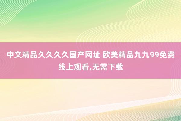 中文精品久久久久国产网址 欧美精品九九99免费线上观看,无需下载